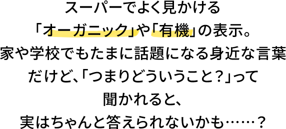 スーパーでよく見かける「オーガニック」や「有機」の表示。家や学校でもたまに話題になる身近な言葉だけど、「つまりどういうこと？」って聞かれると、実はちゃんと答えられないかも……？