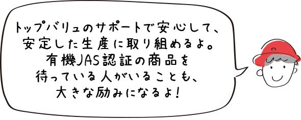 トップバリュのサポートで安心して、安定した生産に取り組めるよ。有機JAS認証の商品を待っている人がいることも、大きな励みになるよ！