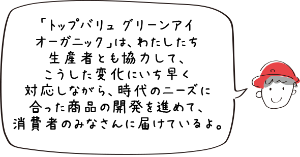 「トップバリュ グリーンアイオーガニック」は、わたしたち生産者とも協力して、こうした変化にいち早く対応しながら、時代のニーズに合った商品の開発を進めて、消消費者のみなさんに届けているよ。
