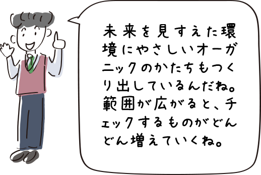 未来を見すえた環境にやさしいオーガニックのかたちもつくりだしているんだね。範囲が広がると、チェックするものがどんどん増えていくね。