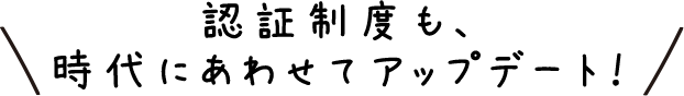 認証制度も、時代にあわせてアップデート！
