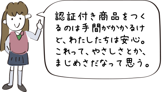 認証付き商品をつくるのは手間がかかるけど、わたしたちは安心。これって、やさしさとか、まじめさだなって思う。