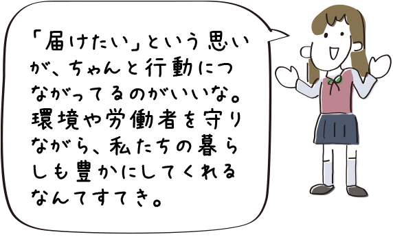 「届けたい」という思いが、ちゃんと行動につながってるのがいいな。環境や労働者を守りながら、私たちの暮らしも豊かにしてくれるなんてすてき。
