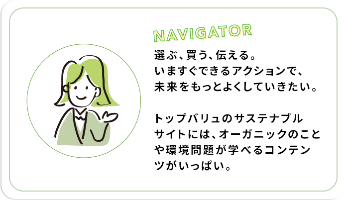選ぶ、買う、伝える。いますぐできるアクションで、未来をもっとよくしていきたい。トップバリュのサステナブルサイトには、オーガニックのことや環境問題が学べるコンテンツがいっぱい。