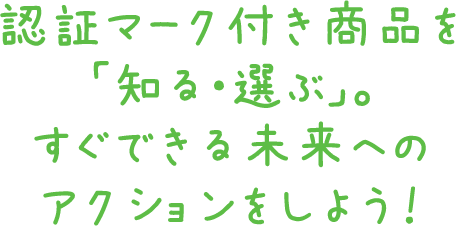 認証マーク付き商品を「知る・選ぶ」。すぐできる未来へのアクションをしよう！！