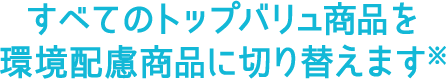 すべてのトップバリュ商品を環境配慮商品に切り替えます※