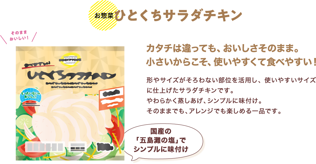 【お惣菜】ひとくちサラダチキンカタチは違っても、おいしさそのまま。小さいからこそ、使いやすくて食べやすい！ 形やサイズがそろわない部位を活用し、使いやすいサイズに仕上げたサラダチキンです。やわらかく蒸しあげ、シンプルに味付け。そのままでも、アレンジでも楽しめる一品です。 商品ページへ