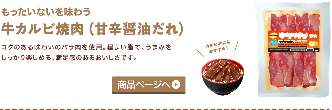 もったいないを味わう 牛カルビ焼肉（甘辛醤油だれ） コクのある味わいのバラ肉を使用。程よい脂で、うまみをしっかり楽しめる、満足感のあるおいしさです。 商品ページへ