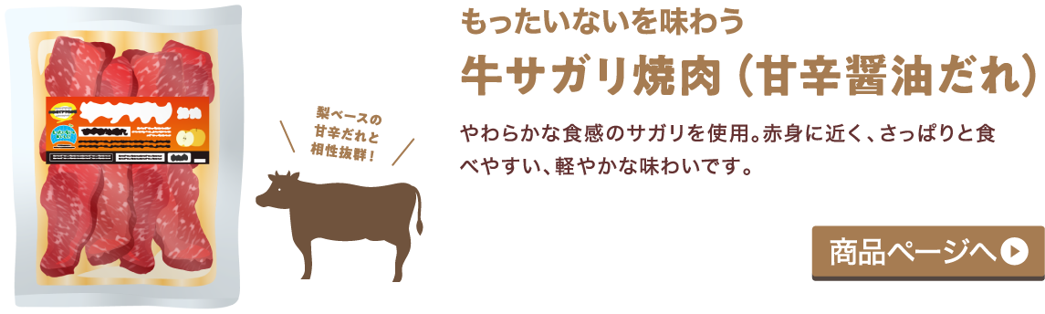 もったいないを味わう 牛サガリ焼肉（甘辛醤油だれ） やわらかな食感のサガリを使用。赤身に近く、さっぱりと食べやすい、軽やかな味わいです。 商品ページへ