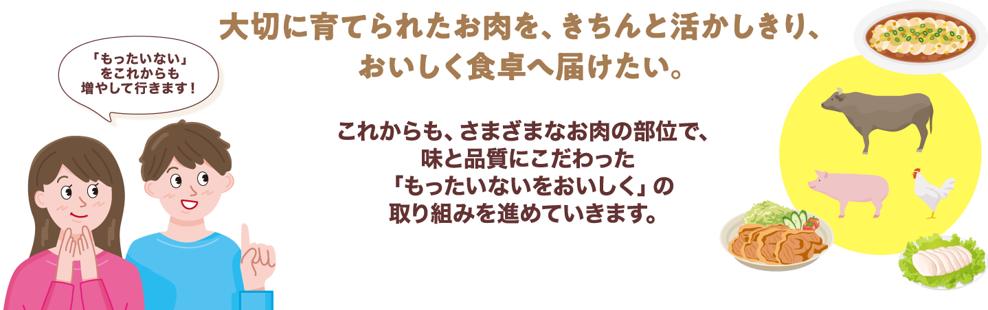 大切に育てられたお肉を、きちんと活かしきり、おいしく食卓へ届けたい。 これからも、さまざまなお肉の部位で、味と品質にこだわった「もったいないをおいしく」の取り組みを進めていきます。