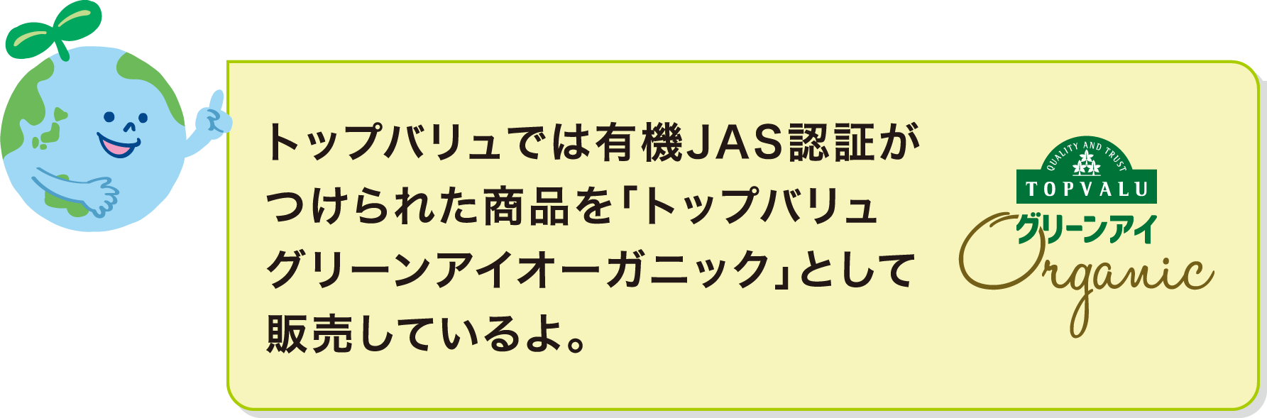 トップバリュでは有機JAS認証がつけられた商品を「トップバリュ グリーンアイオーガニック」として販売しているよ。