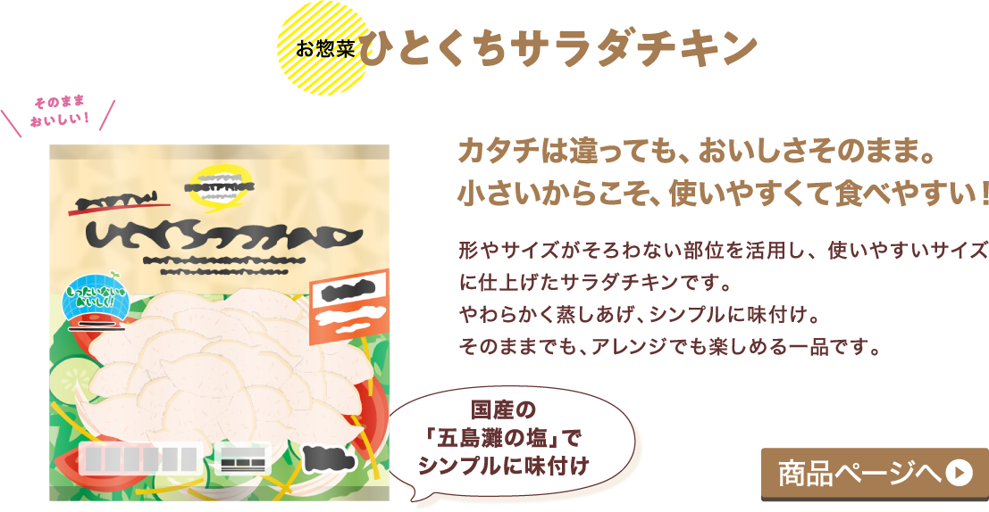 【お惣菜】ひとくちサラダチキンカタチは違っても、おいしさそのまま。小さいからこそ、使いやすくて食べやすい! 形やサイズがそろわない部位を活用し、使いやすいサイズに仕上げたサラダチキンです。やわらかく蒸しあげ、シンプルに味付け。そのままでも、アレンジでも楽しめる一品です。 商品ページへ